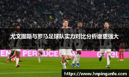尤文图斯与罗马足球队实力对比分析谁更强大